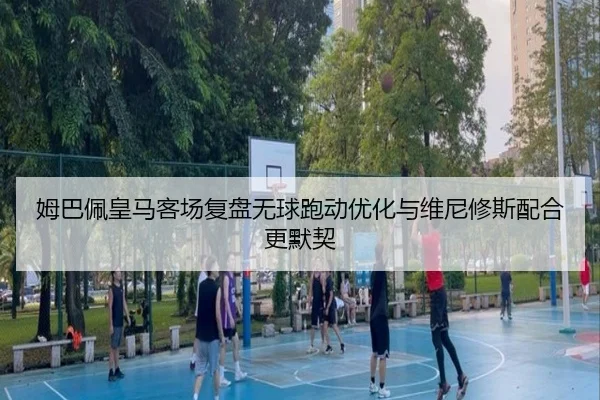 姆巴佩皇马客场复盘无球跑动优化与维尼修斯配合更默契